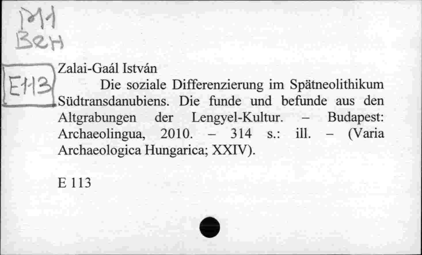 ﻿2æ,h

Zalai-Gaâl Istvân
Die soziale Differenzierung im Spätneolithikum Südtransdanubiens. Die funde und befunde aus den
Altgrabungen der Lengyel-Kultur. - Budapest: Archaeolingua, 2010. - 314 s.: ill. - (Varia Archaeologica Hungarica; XXIV).
E 113